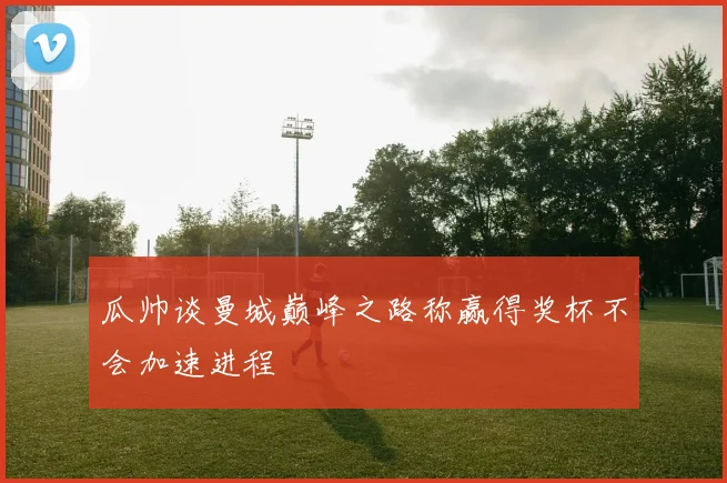 瓜帅谈曼城巅峰之路称赢得奖杯不会加速进程