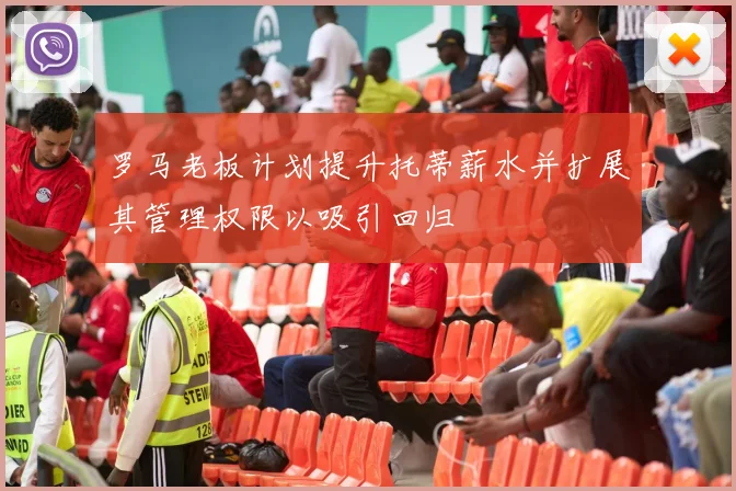 罗马老板计划提升托蒂薪水并扩展其管理权限以吸引回归