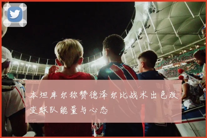 本坦库尔称赞德泽尔比战术出色改变球队能量与心态