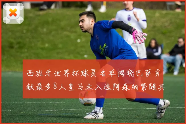 西班牙世界杯球员名单揭晓巴萨贡献最多8人皇马未入选阿森纳紧随其后3人并列第二