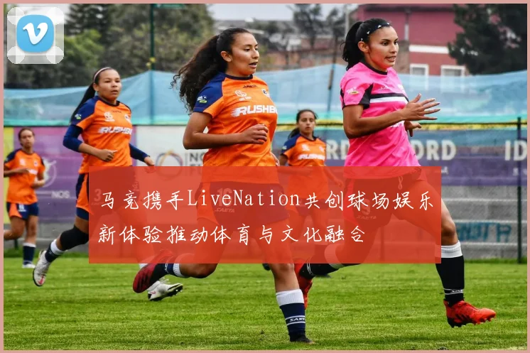 马竞携手LiveNation共创球场娱乐新体验推动体育与文化融合