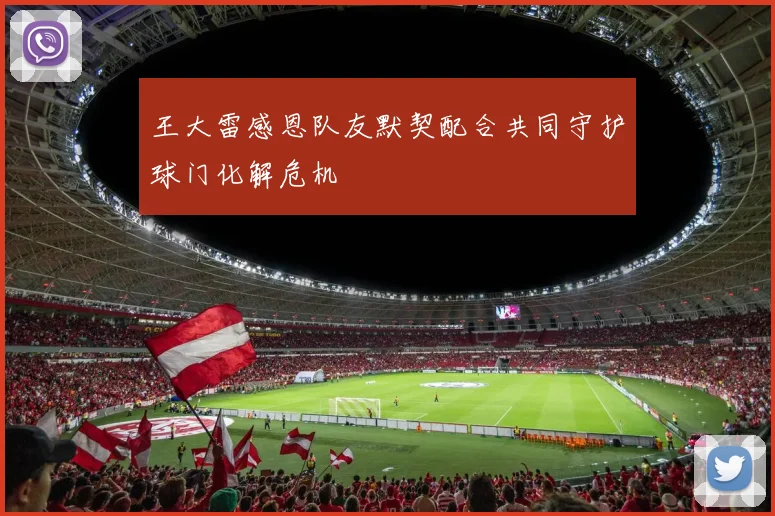 王大雷感恩队友默契配合共同守护球门化解危机