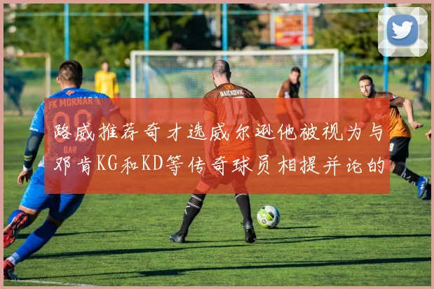路威推荐奇才选威尔逊他被视为与邓肯KG和KD等传奇球员相提并论的未来之星