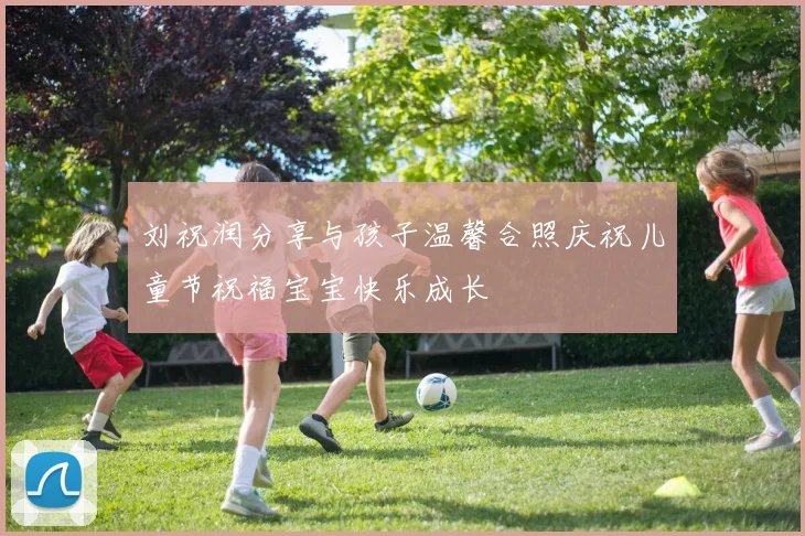 刘祝润分享与孩子温馨合照庆祝儿童节祝福宝宝快乐成长