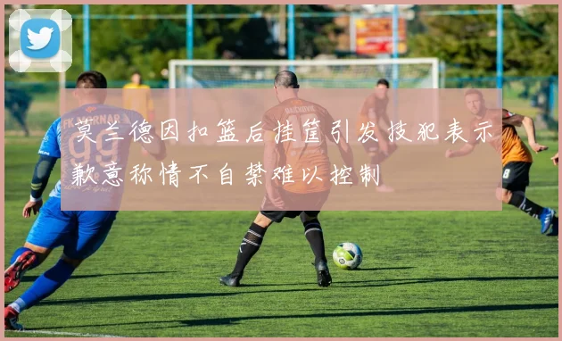 莫兰德因扣篮后挂筐引发技犯表示歉意称情不自禁难以控制