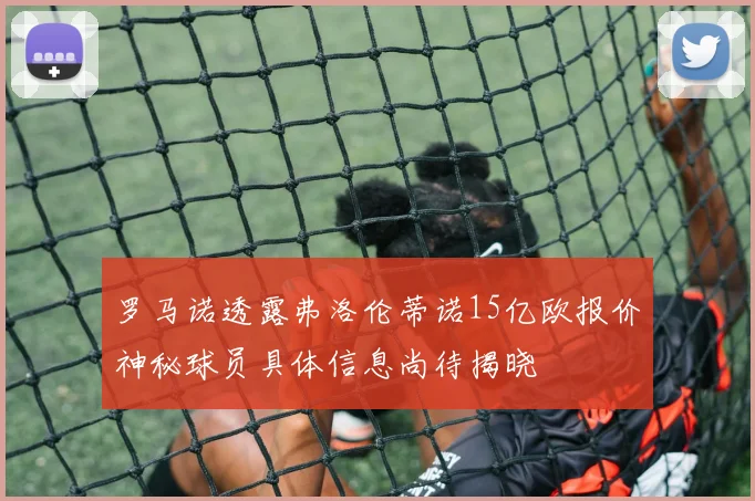 罗马诺透露弗洛伦蒂诺15亿欧报价神秘球员具体信息尚待揭晓