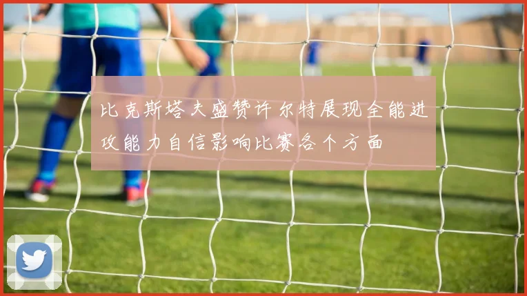 比克斯塔夫盛赞许尔特展现全能进攻能力自信影响比赛各个方面