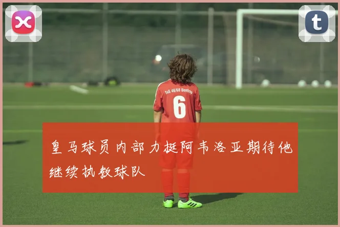 皇马球员内部力挺阿韦洛亚期待他继续执教球队
