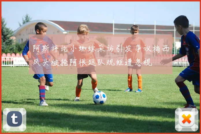 阿斯评论小蜘蛛采访引发争议梅西风头被抢阿根廷队规矩遭忽视
