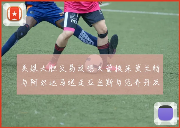 美媒大胆交易设想火箭换来莫兰特与阿尔达马送走亚当斯与范乔丹及两个选秀权