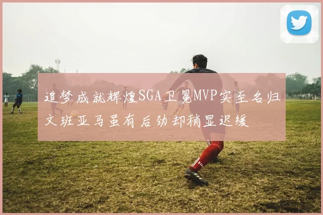 追梦成就辉煌SGA卫冕MVP实至名归文班亚马虽有后劲却稍显迟缓