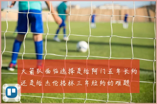 火箭队面临选择是给阿门五年长约还是给杰伦格林三年短约的难题