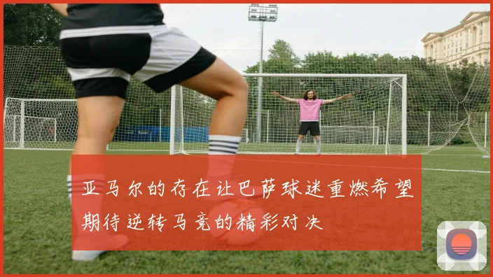 亚马尔的存在让巴萨球迷重燃希望期待逆转马竞的精彩对决