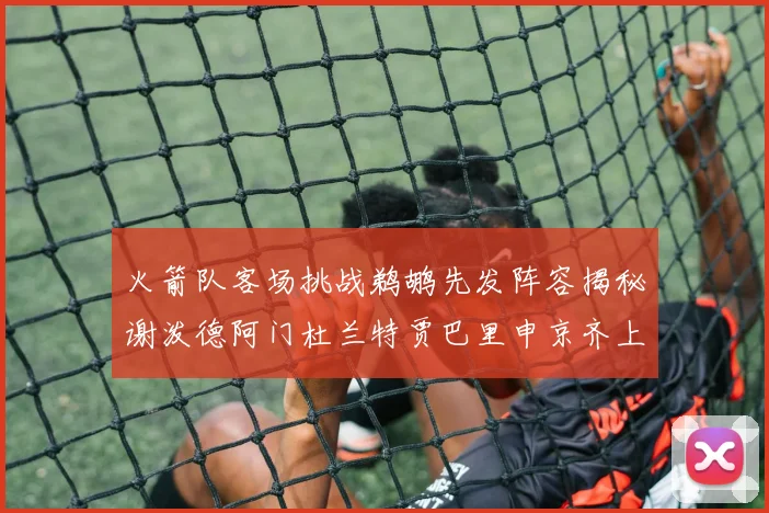 火箭队客场挑战鹈鹕先发阵容揭秘谢泼德阿门杜兰特贾巴里申京齐上阵