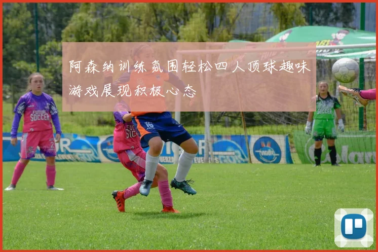 阿森纳训练氛围轻松四人顶球趣味游戏展现积极心态