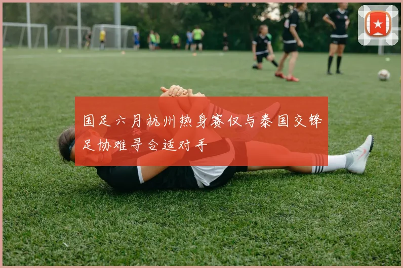 国足六月杭州热身赛仅与泰国交锋足协难寻合适对手