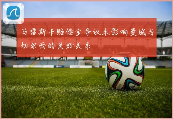 马雷斯卡赔偿金争议未影响曼城与切尔西的良好关系