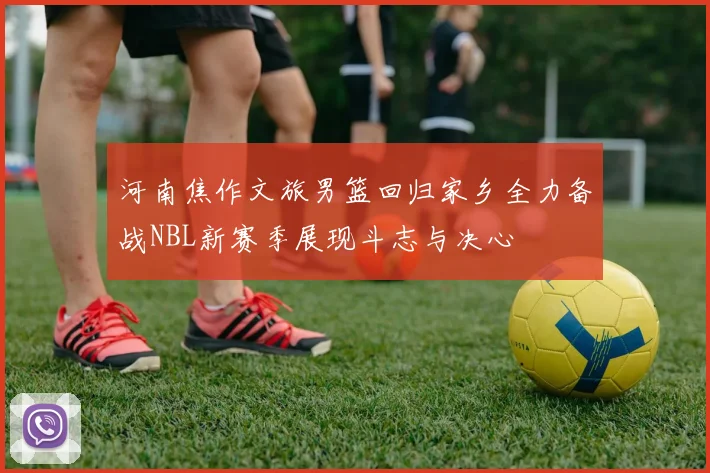 河南焦作文旅男篮回归家乡全力备战NBL新赛季展现斗志与决心