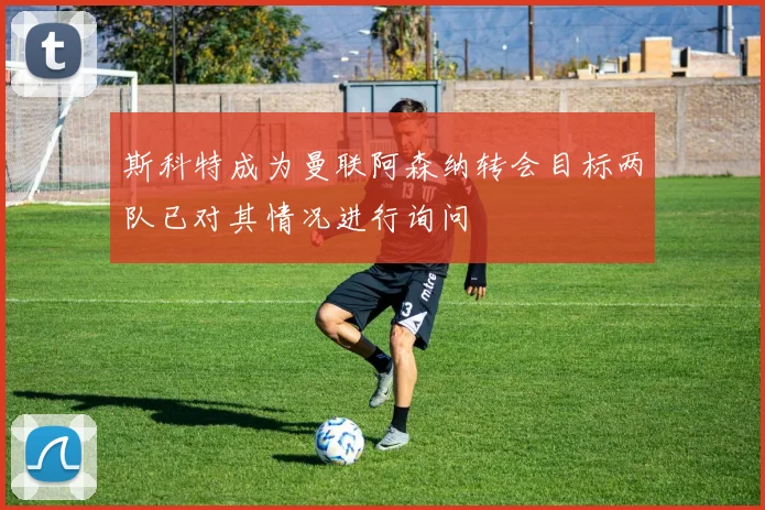斯科特成为曼联阿森纳转会目标两队已对其情况进行询问