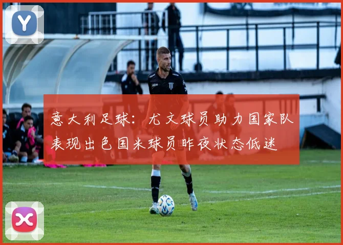 意大利足球：尤文球员助力国家队表现出色国米球员昨夜状态低迷