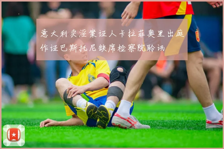 意大利卖淫案证人卡拉菲奥里出庭作证巴斯托尼缺席检察院聆讯