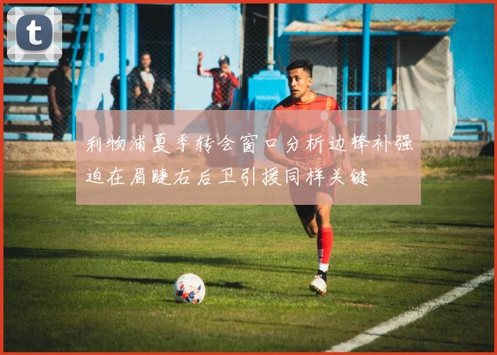 利物浦夏季转会窗口分析边锋补强迫在眉睫右后卫引援同样关键