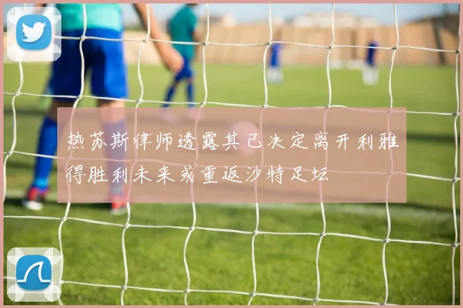 热苏斯律师透露其已决定离开利雅得胜利未来或重返沙特足坛