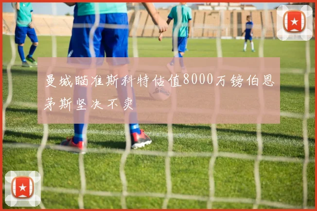 曼城瞄准斯科特估值8000万镑伯恩茅斯坚决不卖