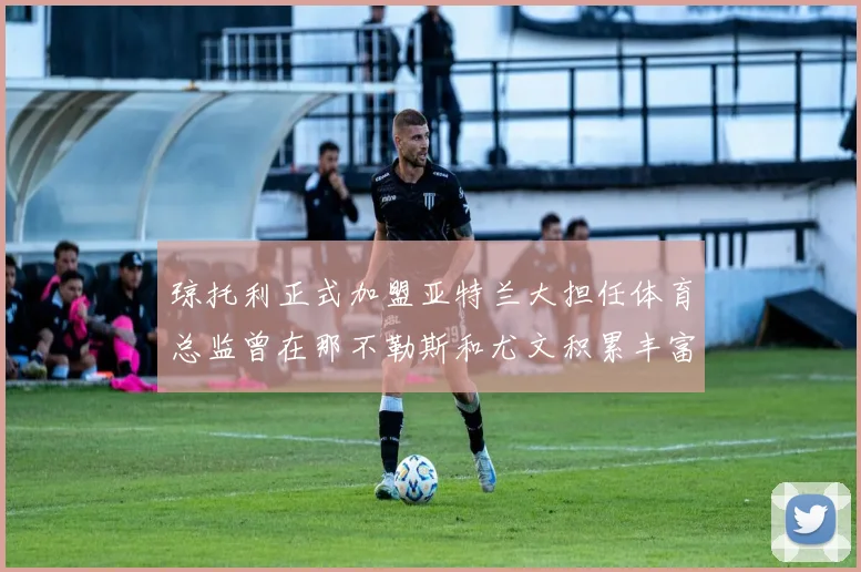 琼托利正式加盟亚特兰大担任体育总监曾在那不勒斯和尤文积累丰富经验