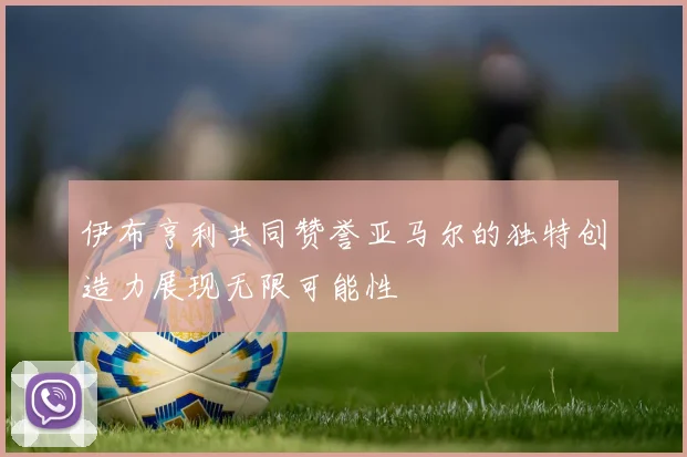 伊布亨利共同赞誉亚马尔的独特创造力展现无限可能性
