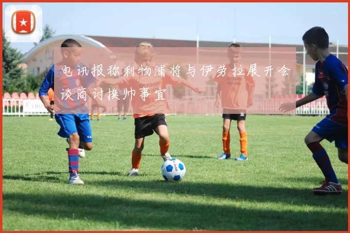 电讯报称利物浦将与伊劳拉展开会谈商讨换帅事宜