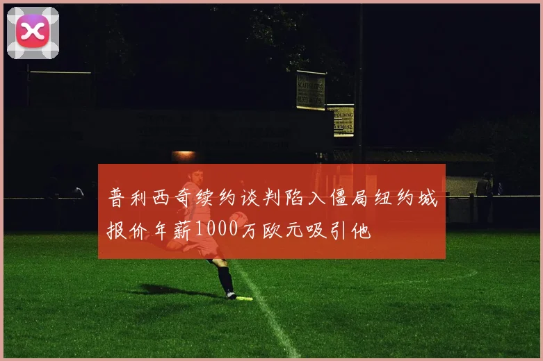 普利西奇续约谈判陷入僵局纽约城报价年薪1000万欧元吸引他