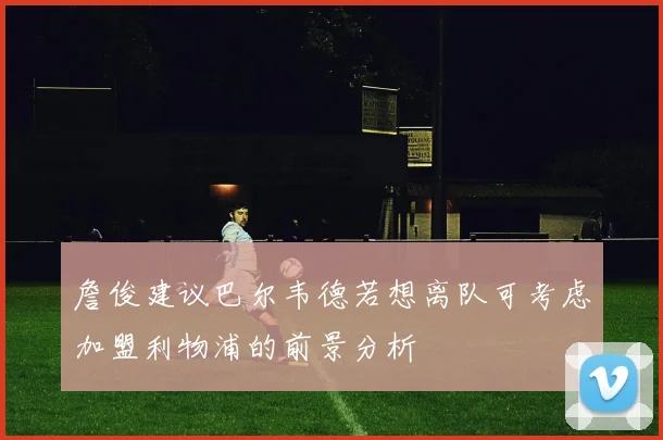 詹俊建议巴尔韦德若想离队可考虑加盟利物浦的前景分析